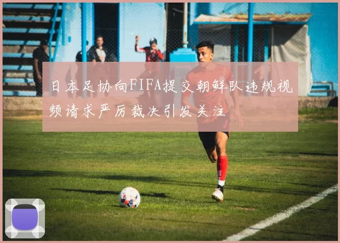 日本足协向FIFA提交朝鲜队违规视频请求严厉裁决引发关注