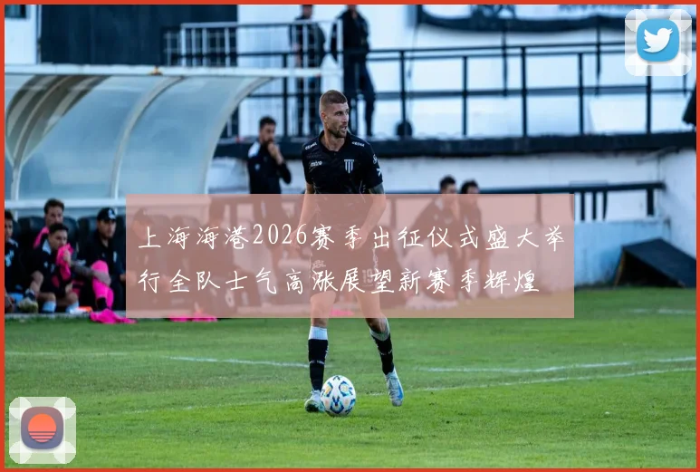 上海海港2026赛季出征仪式盛大举行全队士气高涨展望新赛季辉煌