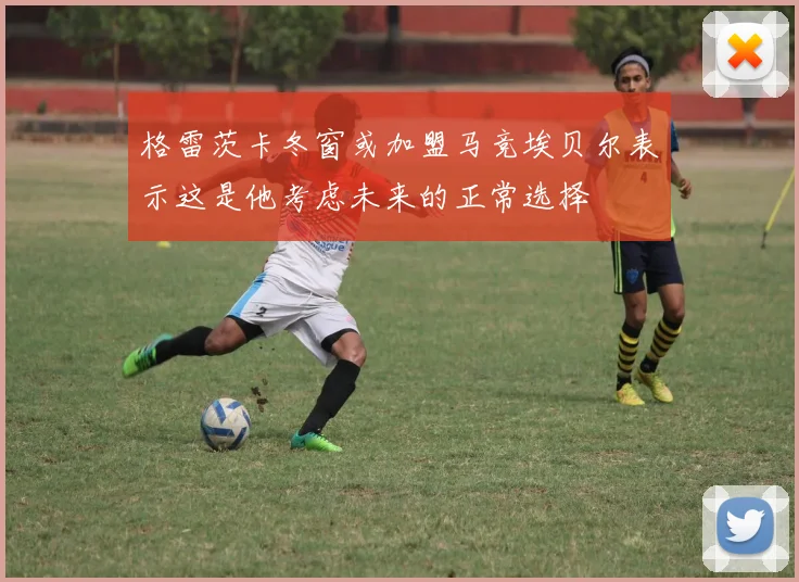 格雷茨卡冬窗或加盟马竞埃贝尔表示这是他考虑未来的正常选择
