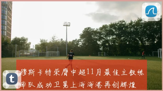 穆斯卡特荣膺中超11月最佳主教练率队成功卫冕上海海港再创辉煌