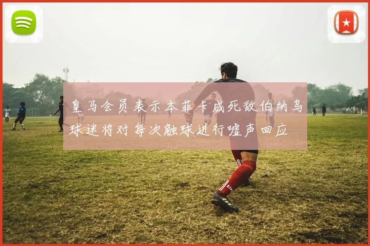 皇马会员表示本菲卡成死敌伯纳乌球迷将对每次触球进行嘘声回应