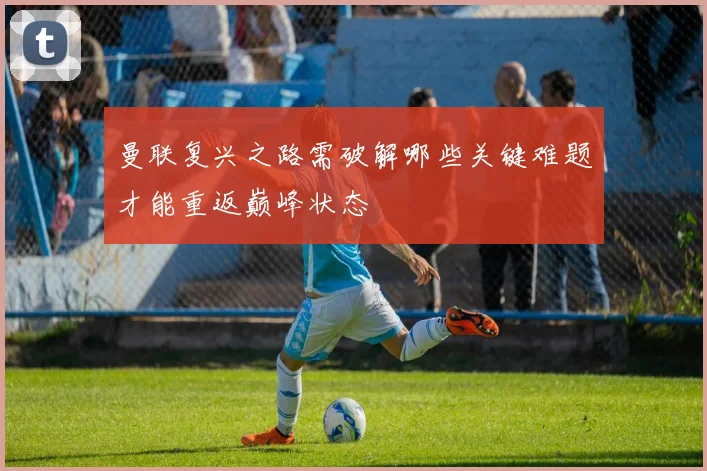 曼联复兴之路需破解哪些关键难题才能重返巅峰状态