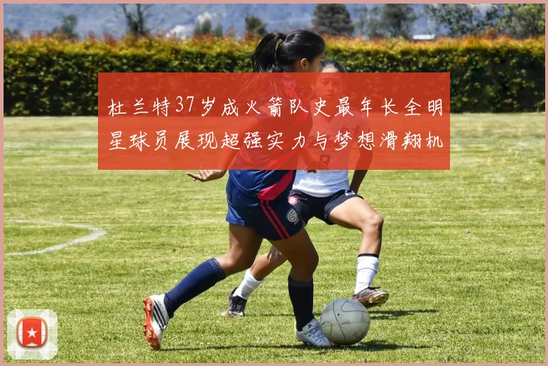 杜兰特37岁成火箭队史最年长全明星球员展现超强实力与梦想滑翔机般飞翔