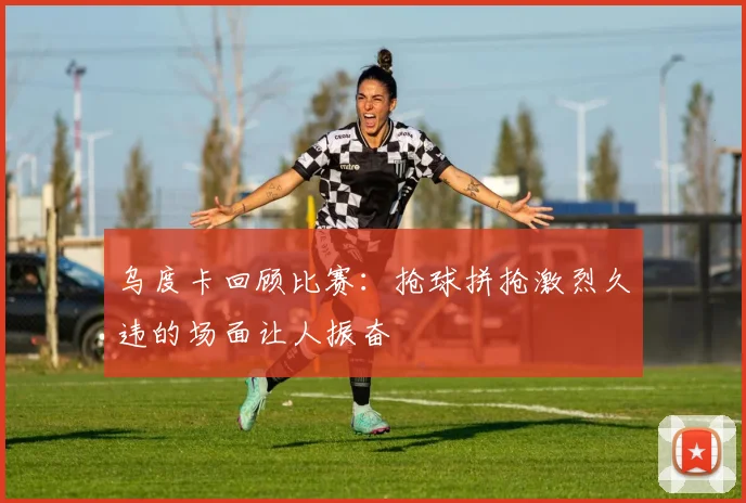 乌度卡回顾比赛：抢球拼抢激烈久违的场面让人振奋