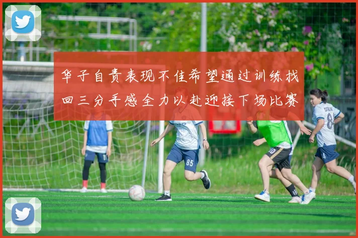 华子自责表现不佳希望通过训练找回三分手感全力以赴迎接下场比赛