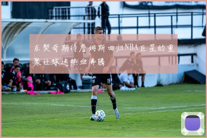 东契奇期待詹姆斯回归NBA巨星的重聚让球迷热血沸腾