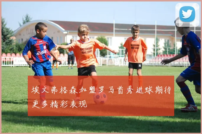 埃文弗格森加盟罗马首秀进球期待更多精彩表现