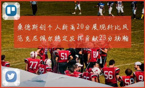 桑德斯创个人新高20分展现科比风范克尼佩尔稳定发挥贡献23分杨瀚森短短2分钟斩获4分