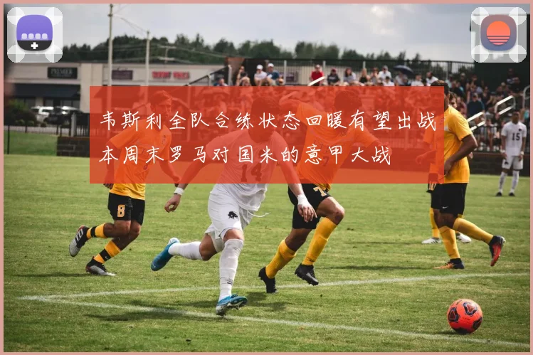 韦斯利全队合练状态回暖有望出战本周末罗马对国米的意甲大战