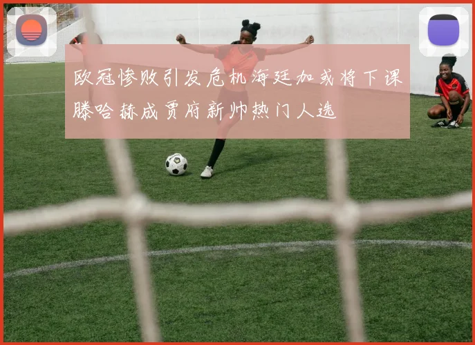 欧冠惨败引发危机海廷加或将下课滕哈赫成贾府新帅热门人选