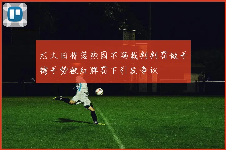 尤文旧将若热因不满裁判判罚做手铐手势被红牌罚下引发争议
