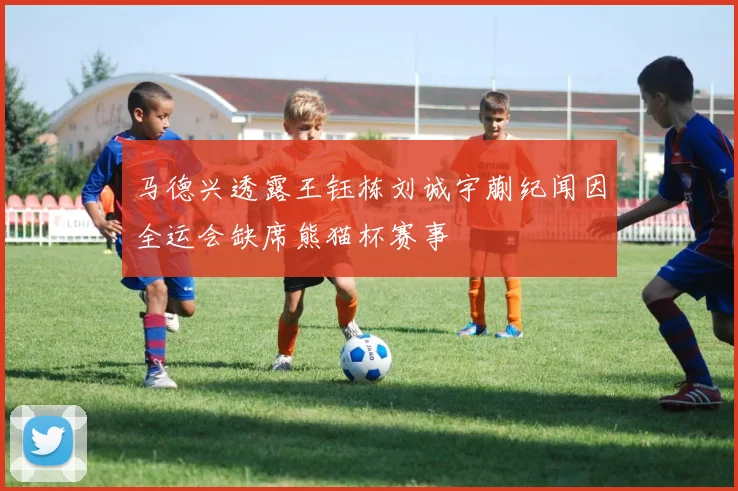 马德兴透露王钰栋刘诚宇蒯纪闻因全运会缺席熊猫杯赛事