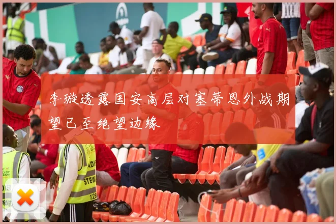 李璇透露国安高层对塞蒂恩外战期望已至绝望边缘