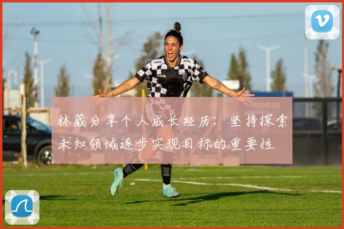 林葳分享个人成长经历：坚持探索未知领域逐步实现目标的重要性